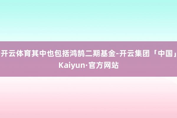 开云体育其中也包括鸿鹄二期基金-开云集团「中国」Kaiyun