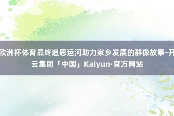 欧洲杯体育最终追思运河助力家乡发展的群像故事-开云集团「中国