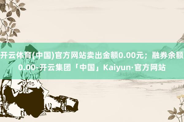 开云体育(中国)官方网站卖出金额0.00元；融券余额0.00