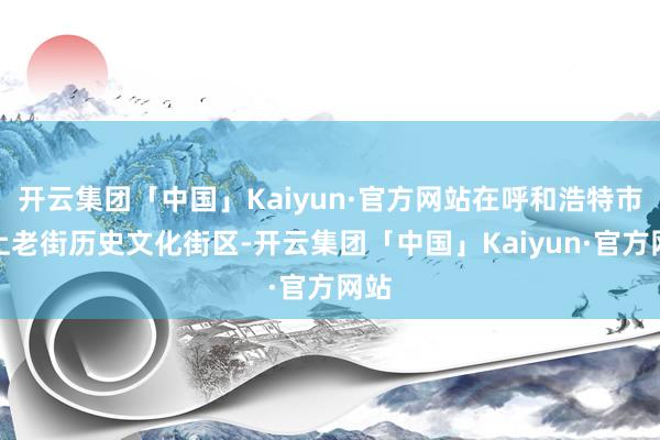 开云集团「中国」Kaiyun·官方网站在呼和浩特市塞上老街历