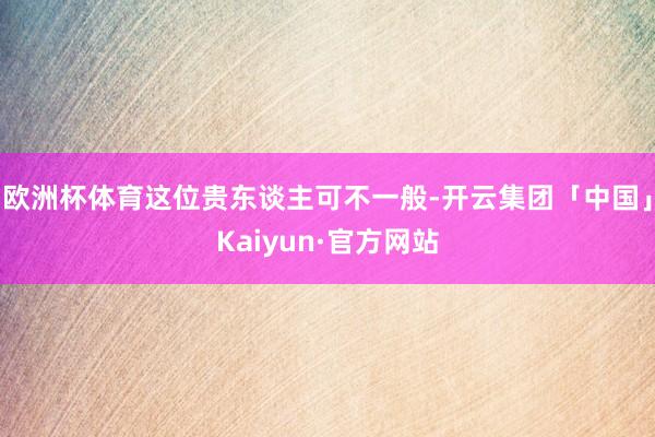 欧洲杯体育这位贵东谈主可不一般-开云集团「中国」Kaiyun