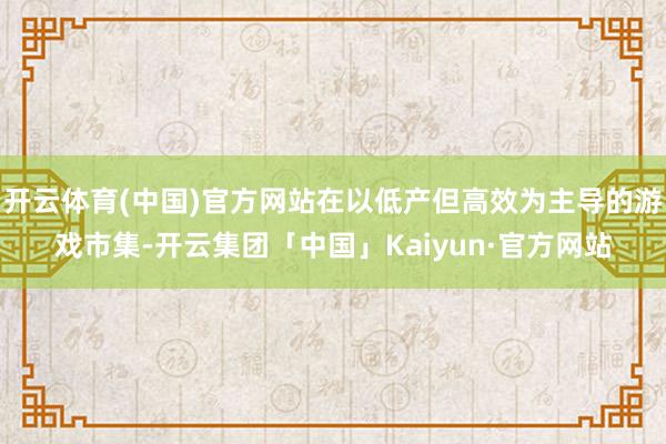 开云体育(中国)官方网站在以低产但高效为主导的游戏市集-开云