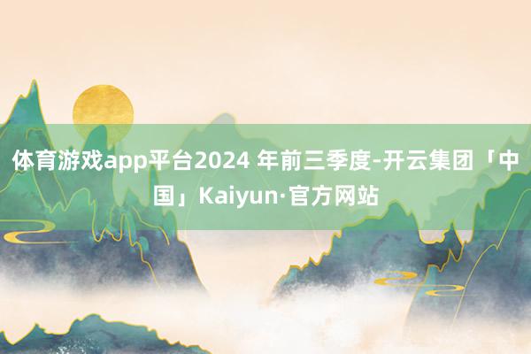 体育游戏app平台2024 年前三季度-开云集团「中国」Ka
