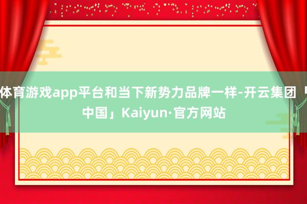 体育游戏app平台和当下新势力品牌一样-开云集团「中国」Ka