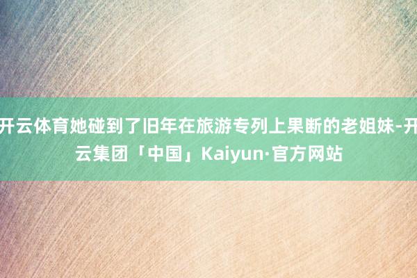开云体育她碰到了旧年在旅游专列上果断的老姐妹-开云集团「中国