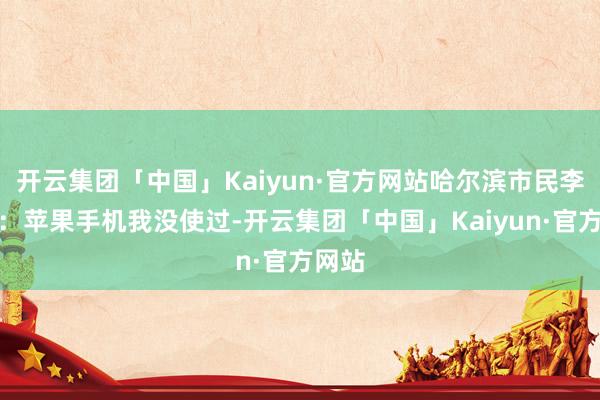 开云集团「中国」Kaiyun·官方网站哈尔滨市民李先生：苹果