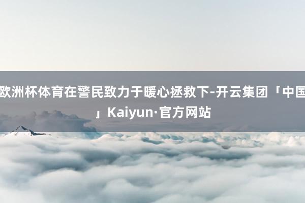 欧洲杯体育在警民致力于暖心拯救下-开云集团「中国」Kaiyu