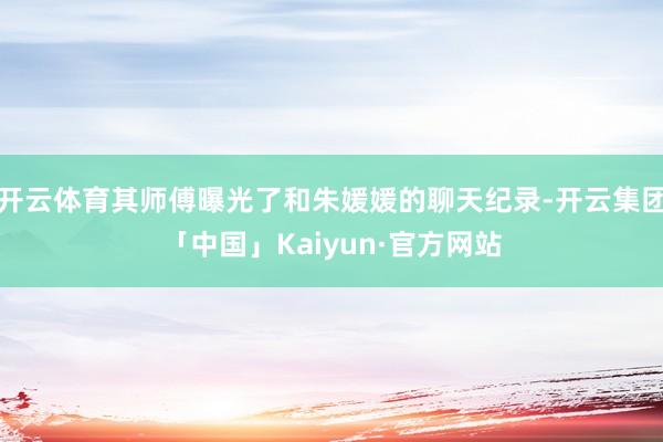 开云体育其师傅曝光了和朱媛媛的聊天纪录-开云集团「中国」Ka