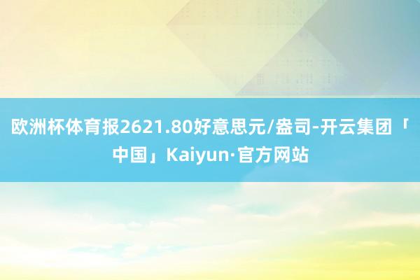 欧洲杯体育报2621.80好意思元/盎司-开云集团「中国」K