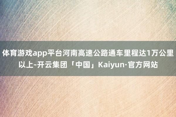 体育游戏app平台河南高速公路通车里程达1万公里以上-开云集