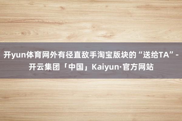 开yun体育网外有径直敌手淘宝版块的“送给TA”-开云集团「