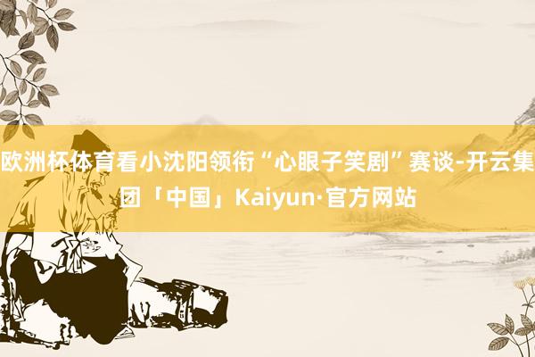 欧洲杯体育看小沈阳领衔“心眼子笑剧”赛谈-开云集团「中国」K