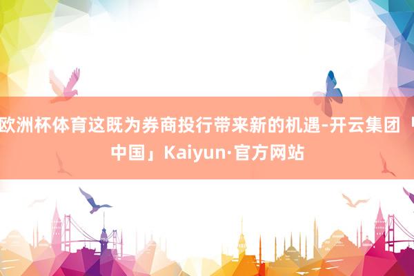 欧洲杯体育这既为券商投行带来新的机遇-开云集团「中国」Kai