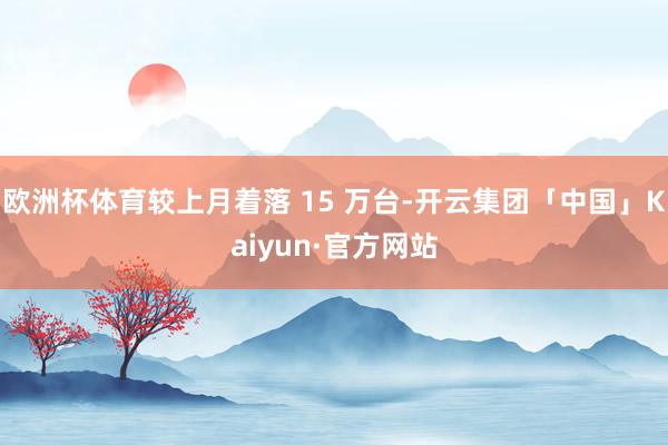 欧洲杯体育较上月着落 15 万台-开云集团「中国」Kaiyu