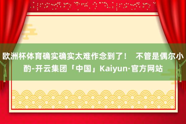 欧洲杯体育确实确实太难作念到了！  不管是偶尔小酌-开云集团