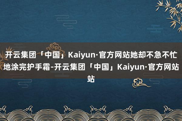 开云集团「中国」Kaiyun·官方网站她却不急不忙地涂完护手