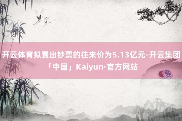 开云体育拟置出钞票的往来价为5.13亿元-开云集团「中国」K