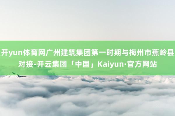 开yun体育网广州建筑集团第一时期与梅州市蕉岭县对接-开云集