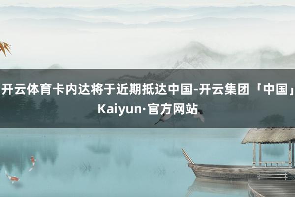 开云体育卡内达将于近期抵达中国-开云集团「中国」Kaiyun