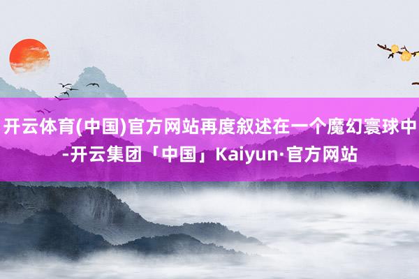 开云体育(中国)官方网站再度叙述在一个魔幻寰球中-开云集团「