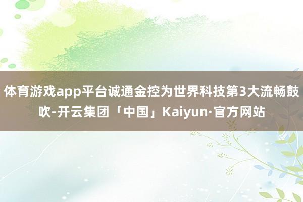 体育游戏app平台诚通金控为世界科技第3大流畅鼓吹-开云集团