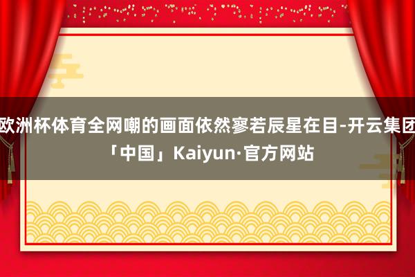 欧洲杯体育全网嘲的画面依然寥若辰星在目-开云集团「中国」Ka