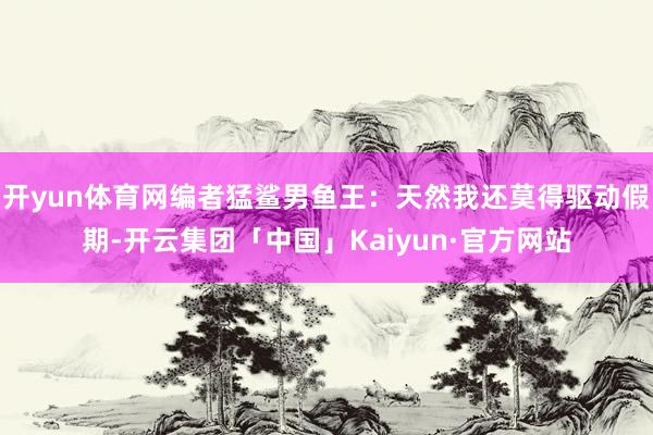 开yun体育网编者猛鲨男鱼王：天然我还莫得驱动假期-开云集团