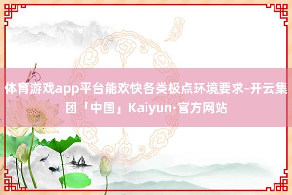 体育游戏app平台能欢快各类极点环境要求-开云集团「中国」K