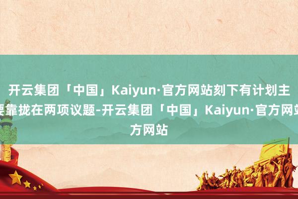 开云集团「中国」Kaiyun·官方网站刻下有计划主要靠拢在两