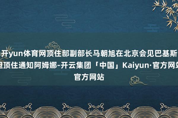 开yun体育网顶住部副部长马朝旭在北京会见巴基斯坦顶住通知阿姆娜-开云集团「中国」Kaiyun·官方网站