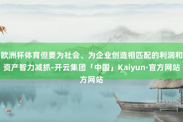欧洲杯体育但要为社会、为企业创造相匹配的利润和资产智力减抓-开云集团「中国」Kaiyun·官方网站