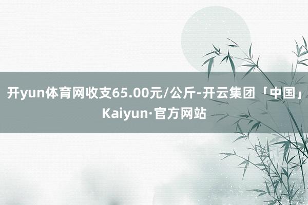 开yun体育网收支65.00元/公斤-开云集团「中国」Kaiyun·官方网站