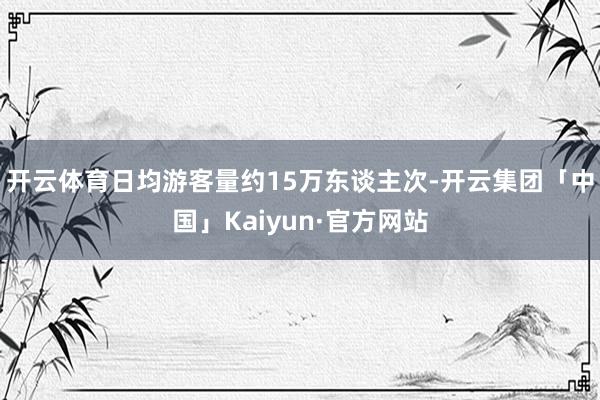 开云体育日均游客量约15万东谈主次-开云集团「中国」Kaiy