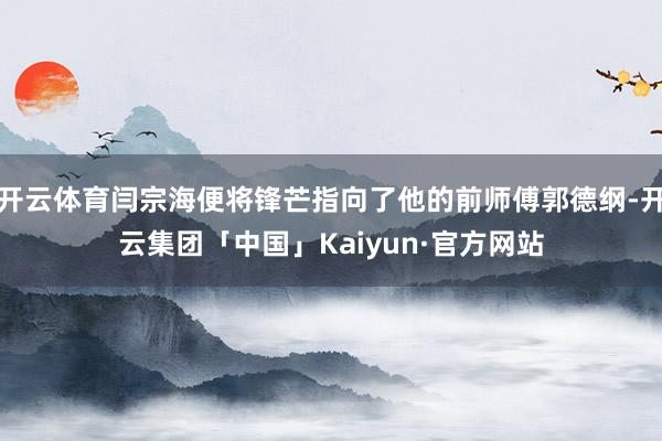 开云体育闫宗海便将锋芒指向了他的前师傅郭德纲-开云集团「中国