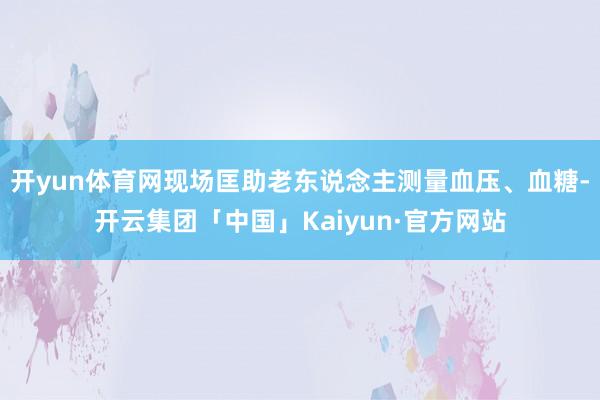 开yun体育网现场匡助老东说念主测量血压、血糖-开云集团「中