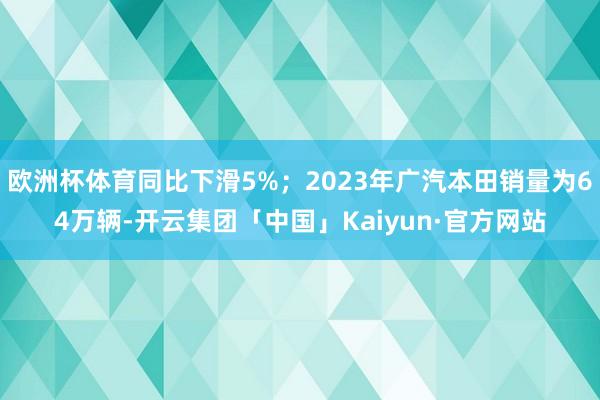 欧洲杯体育同比下滑5%；2023年广汽本田销量为64万辆-开