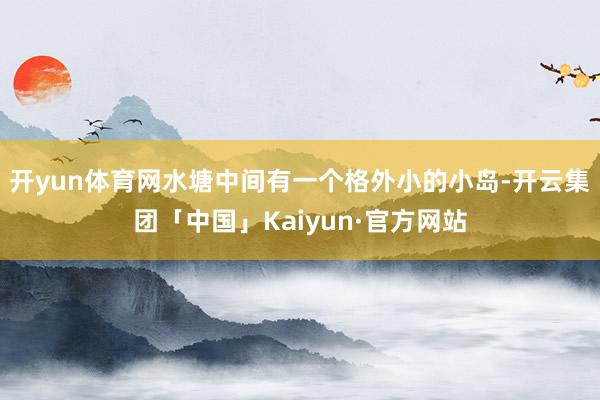 开yun体育网水塘中间有一个格外小的小岛-开云集团「中国」K