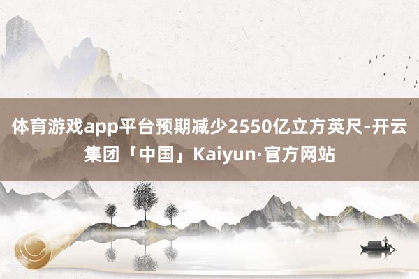 体育游戏app平台预期减少2550亿立方英尺-开云集团「中国