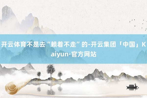 开云体育不是去“赖着不走”的-开云集团「中国」Kaiyun·