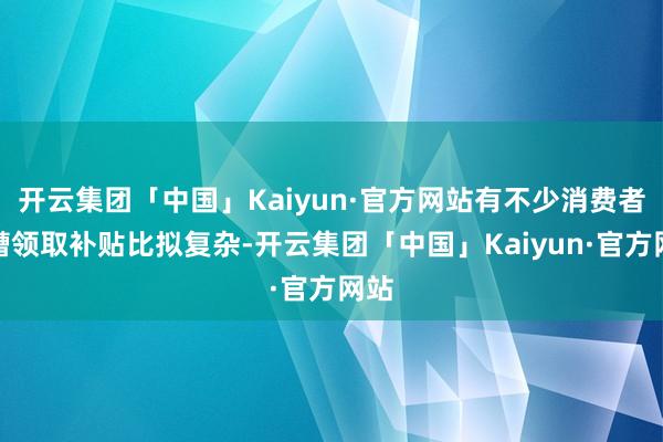 开云集团「中国」Kaiyun·官方网站有不少消费者吐槽领取补