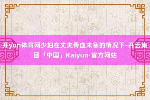 开yun体育网少妇在丈夫骨血未寒的情况下-开云集团「中国」K