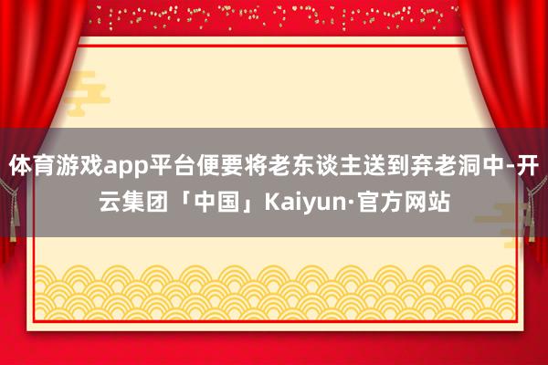 体育游戏app平台便要将老东谈主送到弃老洞中-开云集团「中国