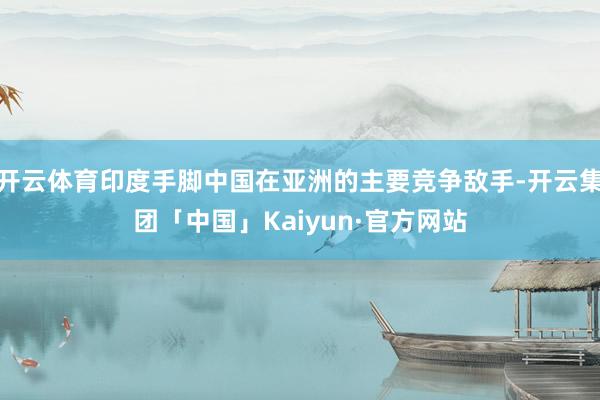开云体育印度手脚中国在亚洲的主要竞争敌手-开云集团「中国」K
