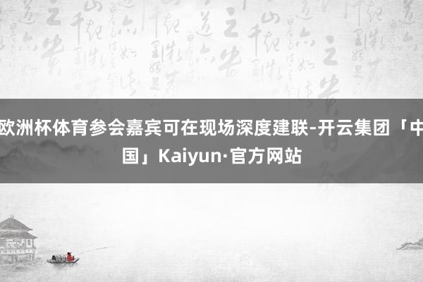 欧洲杯体育参会嘉宾可在现场深度建联-开云集团「中国」Kaiy