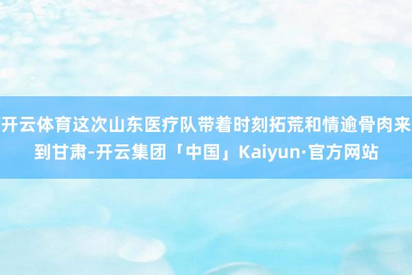 开云体育这次山东医疗队带着时刻拓荒和情逾骨肉来到甘肃-开云集