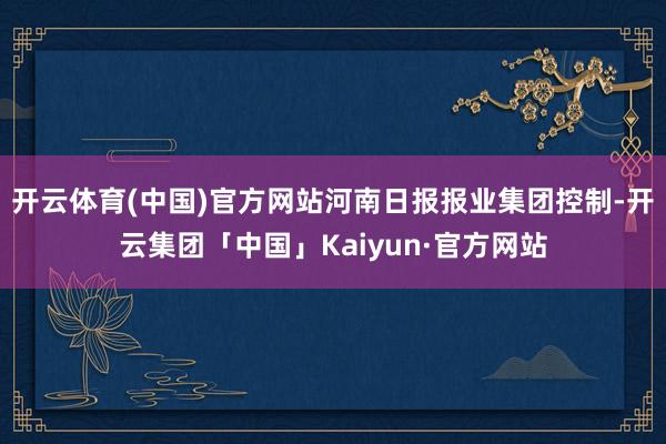 开云体育(中国)官方网站河南日报报业集团控制-开云集团「中国」Kaiyun·官方网站