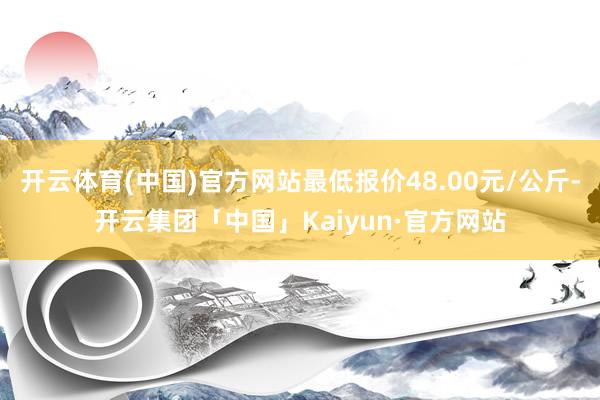 开云体育(中国)官方网站最低报价48.00元/公斤-开云集团