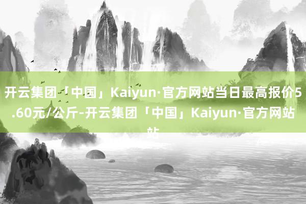 开云集团「中国」Kaiyun·官方网站当日最高报价5.60元