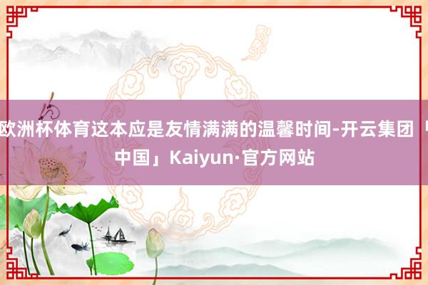 欧洲杯体育这本应是友情满满的温馨时间-开云集团「中国」Kai