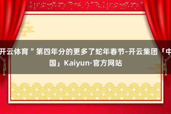 开云体育＂第四年分的更多了蛇年春节-开云集团「中国」Kaiy